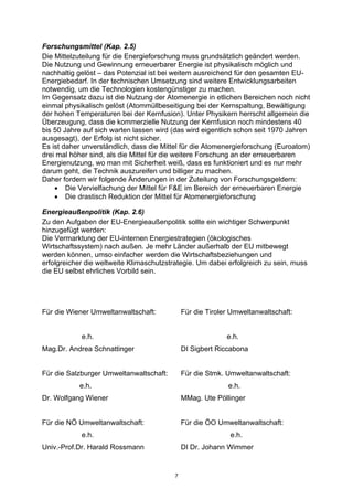 7
Forschungsmittel (Kap. 2.5)
Die Mittelzuteilung für die Energieforschung muss grundsätzlich geändert werden.
Die Nutzung und Gewinnung erneuerbarer Energie ist physikalisch möglich und
nachhaltig gelöst – das Potenzial ist bei weitem ausreichend für den gesamten EU-
Energiebedarf. In der technischen Umsetzung sind weitere Entwicklungsarbeiten
notwendig, um die Technologien kostengünstiger zu machen.
Im Gegensatz dazu ist die Nutzung der Atomenergie in etlichen Bereichen noch nicht
einmal physikalisch gelöst (Atommüllbeseitigung bei der Kernspaltung, Bewältigung
der hohen Temperaturen bei der Kernfusion). Unter Physikern herrscht allgemein die
Überzeugung, dass die kommerzielle Nutzung der Kernfusion noch mindestens 40
bis 50 Jahre auf sich warten lassen wird (das wird eigentlich schon seit 1970 Jahren
ausgesagt), der Erfolg ist nicht sicher.
Es ist daher unverständlich, dass die Mittel für die Atomenergieforschung (Euroatom)
drei mal höher sind, als die Mittel für die weitere Forschung an der erneuerbaren
Energienutzung, wo man mit Sicherheit weiß, dass es funktioniert und es nur mehr
darum geht, die Technik auszureifen und billiger zu machen.
Daher fordern wir folgende Änderungen in der Zuteilung von Forschungsgeldern:
• Die Vervielfachung der Mittel für F&E im Bereich der erneuerbaren Energie
• Die drastisch Reduktion der Mittel für Atomenergieforschung
Energieaußenpolitik (Kap. 2.6)
Zu den Aufgaben der EU-Energieaußenpolitik sollte ein wichtiger Schwerpunkt
hinzugefügt werden:
Die Vermarktung der EU-internen Energiestrategien (ökologisches
Wirtschaftssystem) nach außen. Je mehr Länder außerhalb der EU mitbewegt
werden können, umso einfacher werden die Wirtschaftsbeziehungen und
erfolgreicher die weltweite Klimaschutzstrategie. Um dabei erfolgreich zu sein, muss
die EU selbst ehrliches Vorbild sein.
Für die Wiener Umweltanwaltschaft: Für die Tiroler Umweltanwaltschaft:
e.h. e.h.
Mag.Dr. Andrea Schnattinger DI Sigbert Riccabona
Für die Salzburger Umweltanwaltschaft: Für die Stmk. Umweltanwaltschaft:
e.h. e.h.
Dr. Wolfgang Wiener MMag. Ute Pöllinger
Für die NÖ Umweltanwaltschaft: Für die ÖO Umweltanwaltschaft:
e.h. e.h.
Univ.-Prof.Dr. Harald Rossmann DI Dr. Johann Wimmer
 