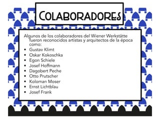 Colaboradores
Algunos de los colaboradores del Wiener Werkstätte
fueron reconocidos artistas y arquitectos de la época
como:
• Gustav Klimt
• Oskar Kokoschka
• Egon Schiele
• Josef Hoffmann
• Dagobert Peche
• Otto Prutscher
• Koloman Moser
• Ernst Lichtblau
• Josef Frank
 