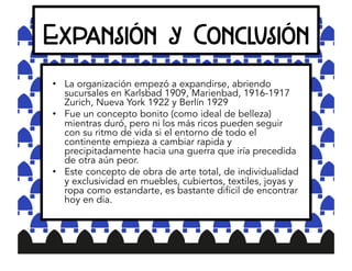 Expansión y Conclusión
•  La organización empezó a expandirse, abriendo
sucursales en Karlsbad 1909, Marienbad, 1916-1917
Zurich, Nueva York 1922 y Berlín 1929
•  Fue un concepto bonito (como ideal de belleza)
mientras duró, pero ni los más ricos pueden seguir
con su ritmo de vida si el entorno de todo el
continente empieza a cambiar rapida y
precipitadamente hacia una guerra que iría precedida
de otra aún peor.
•  Este concepto de obra de arte total, de individualidad
y exclusividad en muebles, cubiertos, textiles, joyas y
ropa como estandarte, es bastante difícil de encontrar
hoy en día.
 