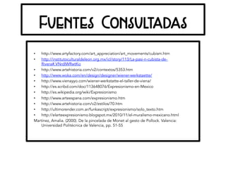 Fuentes Consultadas
•  http://www.artyfactory.com/art_appreciation/art_movements/cubism.htm
•  http://institutoculturaldeleon.org.mx/icl/story/113/La-pasi-n-cubista-de-
Rivera#.VNrdIWRwtKo
•  http://www.artehistoria.com/v2/contextos/5353.htm
•  http://www.woka.com/en/design/designer/wiener-werkstaette/
•  http://www.vienayyo.com/wiener-werkstatte-el-taller-de-viena/
•  http://es.scribd.com/doc/113648076/Expresionismo-en-Mexico
•  http://es.wikipedia.org/wiki/Expresionismo
•  http://www.arteespana.com/expresionismo.htm
•  http://www.artehistoria.com/v2/estilos/70.htm
•  http://ultimorender.com.ar/funkascript/expresionismo/solo_texto.htm
•  http://elarteexpresionismo.blogspot.mx/2010/11/el-muralismo-mexicano.html
Martínez, Amalia. (2000). De la pincelada de Monet al gesto de Pollock. Valencia:
Universidad Politécnica de Valencia, pp. 51-55
 
