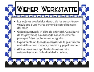 Wiener Werkstätte
•  Los objetos producidos dentro de los cursos fueron
vinculados a una marca comercial con el nombre
del taller.
•  Gesamtkunstwerk -> obra de arte total. Cada parte
de los proyectos era diseñada conscientemente,
para que éstos pudieran ser integrales.
•  Experimentaron (debido a escasez de la guerra) con
materiales como madera, cerámica y papel maché.
•  Al final, sólo eran aprobadas las obras más
sobresalientes en individualidad y belleza.
 
