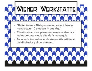 Wiener Werkstätte
•  "Better to work 10 days on one product than to
manufacture 10 products in one day.”
•  Clientes -> artistas, personas de mente abierta y
judíos de clase media alta de la monarquía.
•  Todo tenía tres sellos, el de Weiner Werkstätte, el
del diseñador y el del artesano.
 