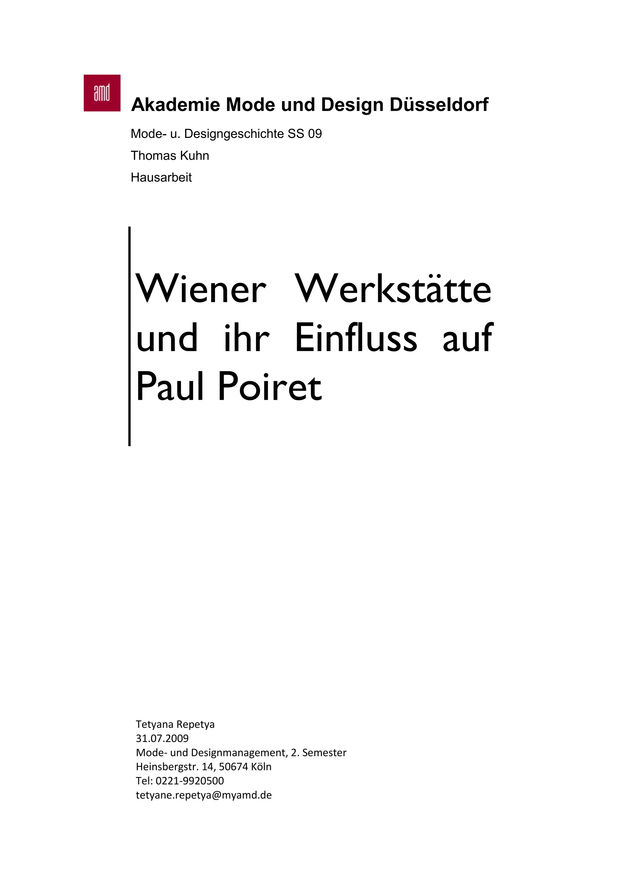 Akademie Mode und Design Düsseldorf
Mode- u. Designgeschichte SS 09
Thomas Kuhn
Hausarbeit
Wiener Werkstätte
und ihr Einfluss auf
Paul Poiret
Tetyana Repetya
31.07.2009
Mode- und Designmanagement, 2. Semester
Heinsbergstr. 14, 50674 Köln
Tel: 0221-9920500
tetyane.repetya@myamd.de
 