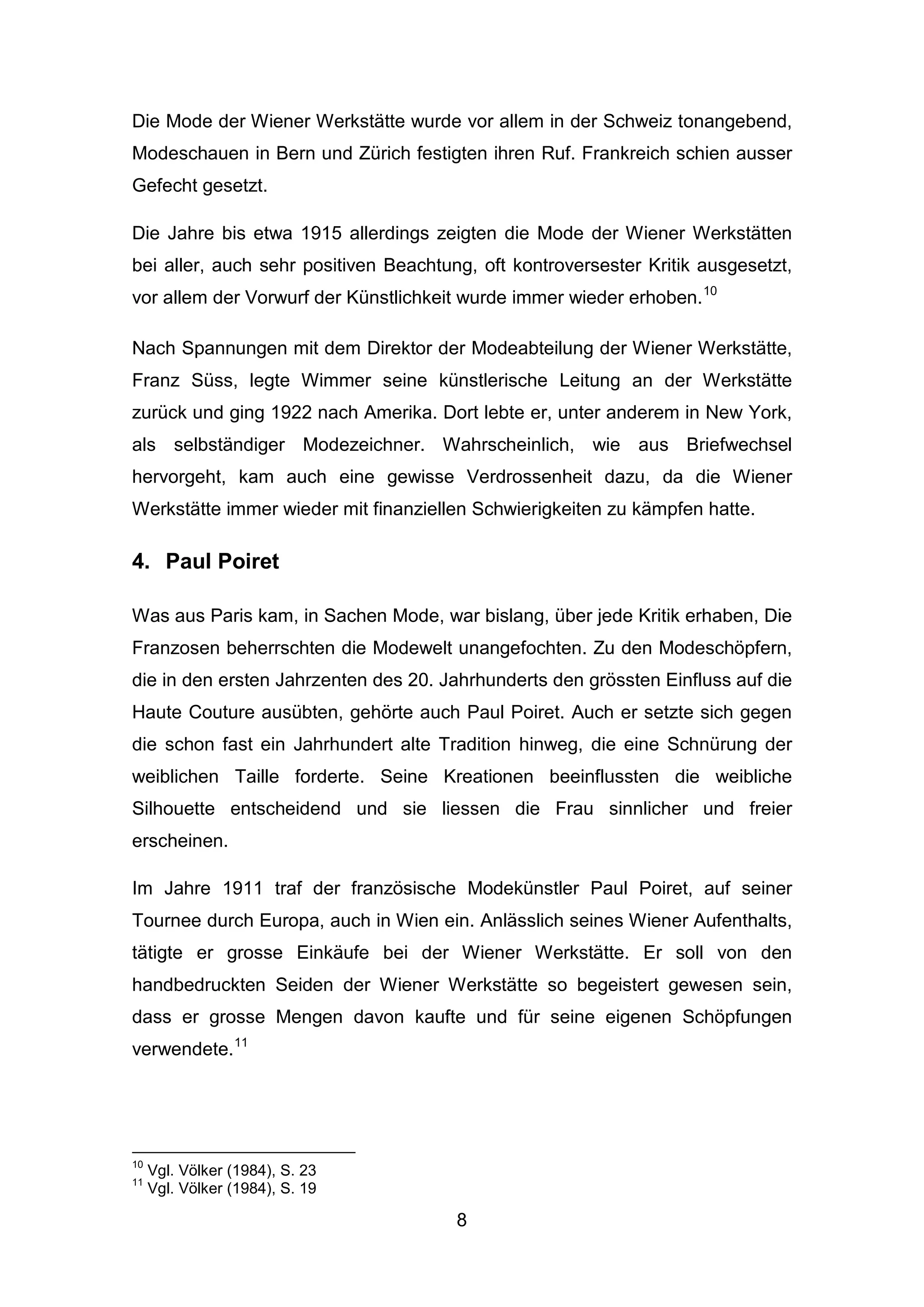 8
Die Mode der Wiener Werkstätte wurde vor allem in der Schweiz tonangebend,
Modeschauen in Bern und Zürich festigten ihren Ruf. Frankreich schien ausser
Gefecht gesetzt.
Die Jahre bis etwa 1915 allerdings zeigten die Mode der Wiener Werkstätten
bei aller, auch sehr positiven Beachtung, oft kontroversester Kritik ausgesetzt,
vor allem der Vorwurf der Künstlichkeit wurde immer wieder erhoben.10
Nach Spannungen mit dem Direktor der Modeabteilung der Wiener Werkstätte,
Franz Süss, legte Wimmer seine künstlerische Leitung an der Werkstätte
zurück und ging 1922 nach Amerika. Dort lebte er, unter anderem in New York,
als selbständiger Modezeichner. Wahrscheinlich, wie aus Briefwechsel
hervorgeht, kam auch eine gewisse Verdrossenheit dazu, da die Wiener
Werkstätte immer wieder mit finanziellen Schwierigkeiten zu kämpfen hatte.
4. Paul Poiret
Was aus Paris kam, in Sachen Mode, war bislang, über jede Kritik erhaben, Die
Franzosen beherrschten die Modewelt unangefochten. Zu den Modeschöpfern,
die in den ersten Jahrzenten des 20. Jahrhunderts den grössten Einfluss auf die
Haute Couture ausübten, gehörte auch Paul Poiret. Auch er setzte sich gegen
die schon fast ein Jahrhundert alte Tradition hinweg, die eine Schnürung der
weiblichen Taille forderte. Seine Kreationen beeinflussten die weibliche
Silhouette entscheidend und sie liessen die Frau sinnlicher und freier
erscheinen.
Im Jahre 1911 traf der französische Modekünstler Paul Poiret, auf seiner
Tournee durch Europa, auch in Wien ein. Anlässlich seines Wiener Aufenthalts,
tätigte er grosse Einkäufe bei der Wiener Werkstätte. Er soll von den
handbedruckten Seiden der Wiener Werkstätte so begeistert gewesen sein,
dass er grosse Mengen davon kaufte und für seine eigenen Schöpfungen
verwendete.11
10
Vgl. Völker (1984), S. 23
11
Vgl. Völker (1984), S. 19
 