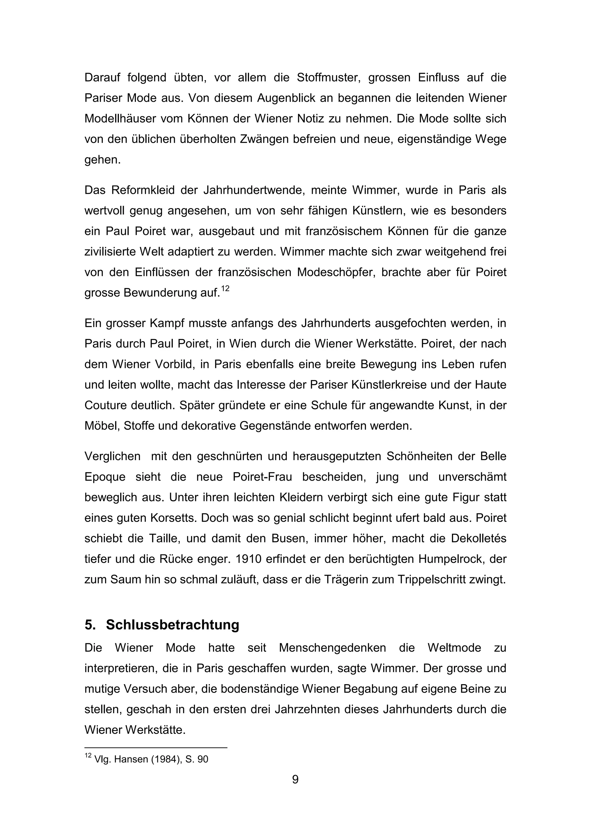 9
Darauf folgend übten, vor allem die Stoffmuster, grossen Einfluss auf die
Pariser Mode aus. Von diesem Augenblick an begannen die leitenden Wiener
Modellhäuser vom Können der Wiener Notiz zu nehmen. Die Mode sollte sich
von den üblichen überholten Zwängen befreien und neue, eigenständige Wege
gehen.
Das Reformkleid der Jahrhundertwende, meinte Wimmer, wurde in Paris als
wertvoll genug angesehen, um von sehr fähigen Künstlern, wie es besonders
ein Paul Poiret war, ausgebaut und mit französischem Können für die ganze
zivilisierte Welt adaptiert zu werden. Wimmer machte sich zwar weitgehend frei
von den Einflüssen der französischen Modeschöpfer, brachte aber für Poiret
grosse Bewunderung auf.12
Ein grosser Kampf musste anfangs des Jahrhunderts ausgefochten werden, in
Paris durch Paul Poiret, in Wien durch die Wiener Werkstätte. Poiret, der nach
dem Wiener Vorbild, in Paris ebenfalls eine breite Bewegung ins Leben rufen
und leiten wollte, macht das Interesse der Pariser Künstlerkreise und der Haute
Couture deutlich. Später gründete er eine Schule für angewandte Kunst, in der
Möbel, Stoffe und dekorative Gegenstände entworfen werden.
Verglichen mit den geschnürten und herausgeputzten Schönheiten der Belle
Epoque sieht die neue Poiret-Frau bescheiden, jung und unverschämt
beweglich aus. Unter ihren leichten Kleidern verbirgt sich eine gute Figur statt
eines guten Korsetts. Doch was so genial schlicht beginnt ufert bald aus. Poiret
schiebt die Taille, und damit den Busen, immer höher, macht die Dekolletés
tiefer und die Rücke enger. 1910 erfindet er den berüchtigten Humpelrock, der
zum Saum hin so schmal zuläuft, dass er die Trägerin zum Trippelschritt zwingt.
5. Schlussbetrachtung
Die Wiener Mode hatte seit Menschengedenken die Weltmode zu
interpretieren, die in Paris geschaffen wurden, sagte Wimmer. Der grosse und
mutige Versuch aber, die bodenständige Wiener Begabung auf eigene Beine zu
stellen, geschah in den ersten drei Jahrzehnten dieses Jahrhunderts durch die
Wiener Werkstätte.
12
Vlg. Hansen (1984), S. 90
 