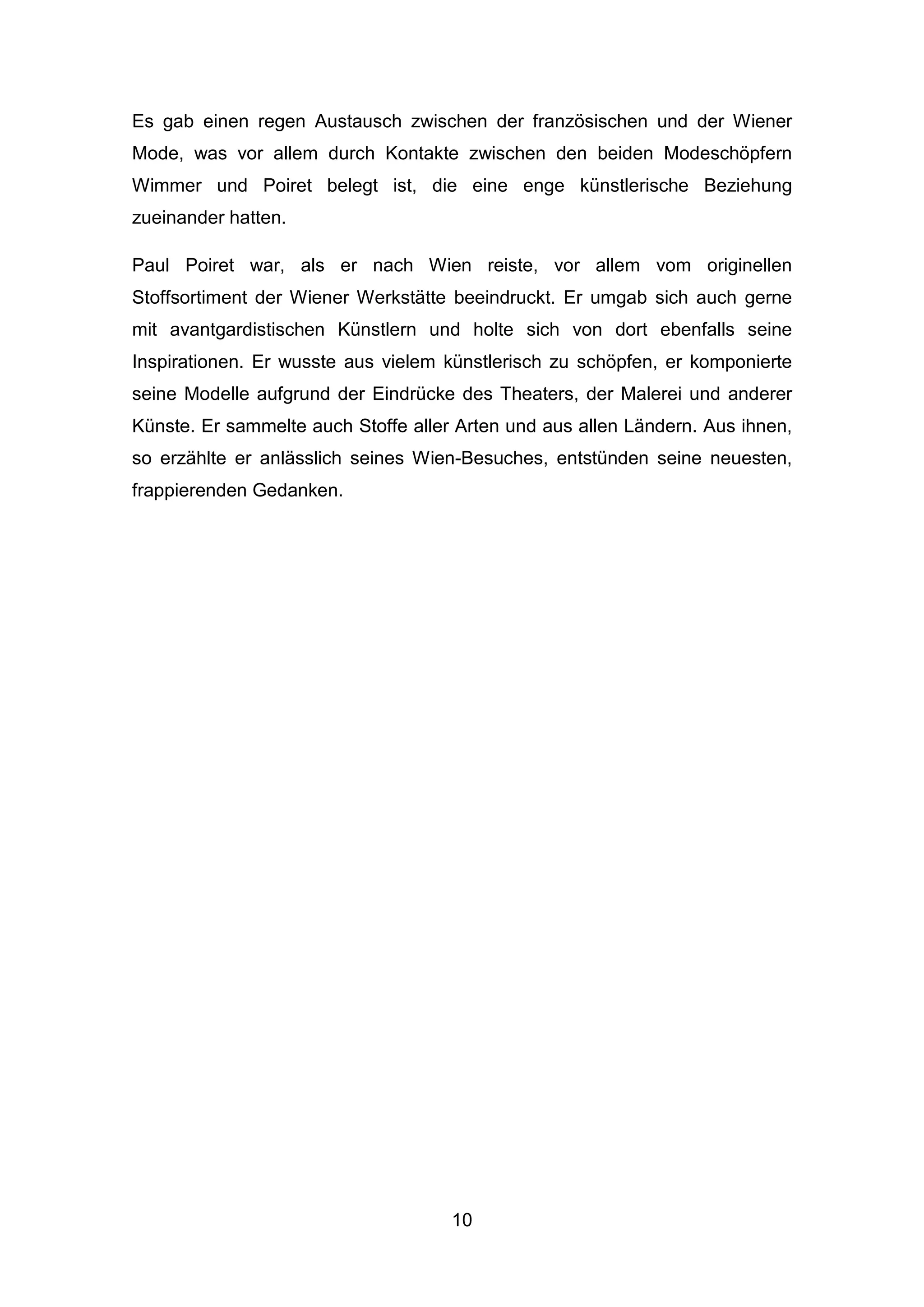 10
Es gab einen regen Austausch zwischen der französischen und der Wiener
Mode, was vor allem durch Kontakte zwischen den beiden Modeschöpfern
Wimmer und Poiret belegt ist, die eine enge künstlerische Beziehung
zueinander hatten.
Paul Poiret war, als er nach Wien reiste, vor allem vom originellen
Stoffsortiment der Wiener Werkstätte beeindruckt. Er umgab sich auch gerne
mit avantgardistischen Künstlern und holte sich von dort ebenfalls seine
Inspirationen. Er wusste aus vielem künstlerisch zu schöpfen, er komponierte
seine Modelle aufgrund der Eindrücke des Theaters, der Malerei und anderer
Künste. Er sammelte auch Stoffe aller Arten und aus allen Ländern. Aus ihnen,
so erzählte er anlässlich seines Wien-Besuches, entstünden seine neuesten,
frappierenden Gedanken.
 