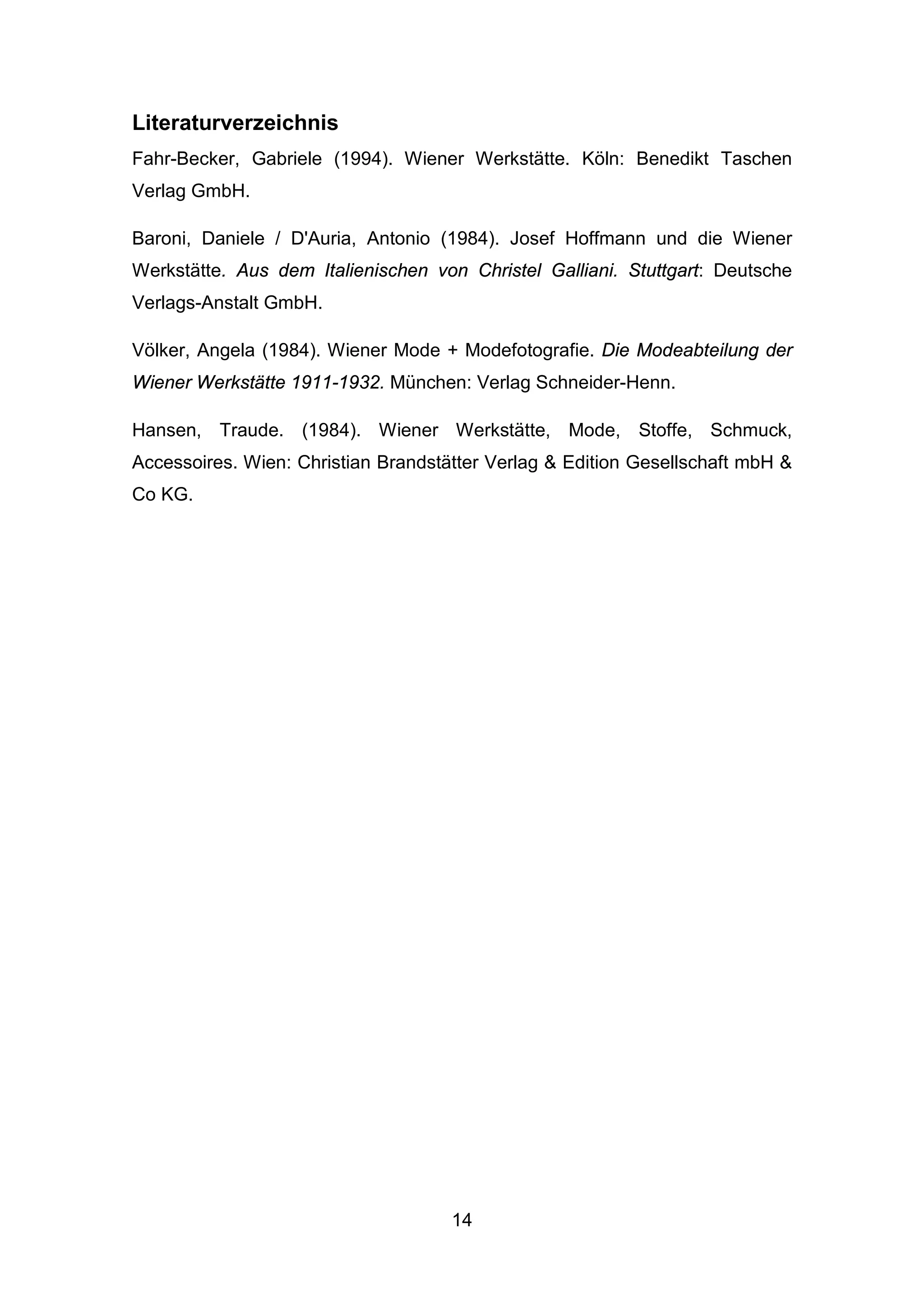 14
Literaturverzeichnis
Fahr-Becker, Gabriele (1994). Wiener Werkstätte. Köln: Benedikt Taschen
Verlag GmbH.
Baroni, Daniele / D'Auria, Antonio (1984). Josef Hoffmann und die Wiener
Werkstätte. Aus dem Italienischen von Christel Galliani. Stuttgart: Deutsche
Verlags-Anstalt GmbH.
Völker, Angela (1984). Wiener Mode + Modefotografie. Die Modeabteilung der
Wiener Werkstätte 1911-1932. München: Verlag Schneider-Henn.
Hansen, Traude. (1984). Wiener Werkstätte, Mode, Stoffe, Schmuck,
Accessoires. Wien: Christian Brandstätter Verlag & Edition Gesellschaft mbH &
Co KG.
 