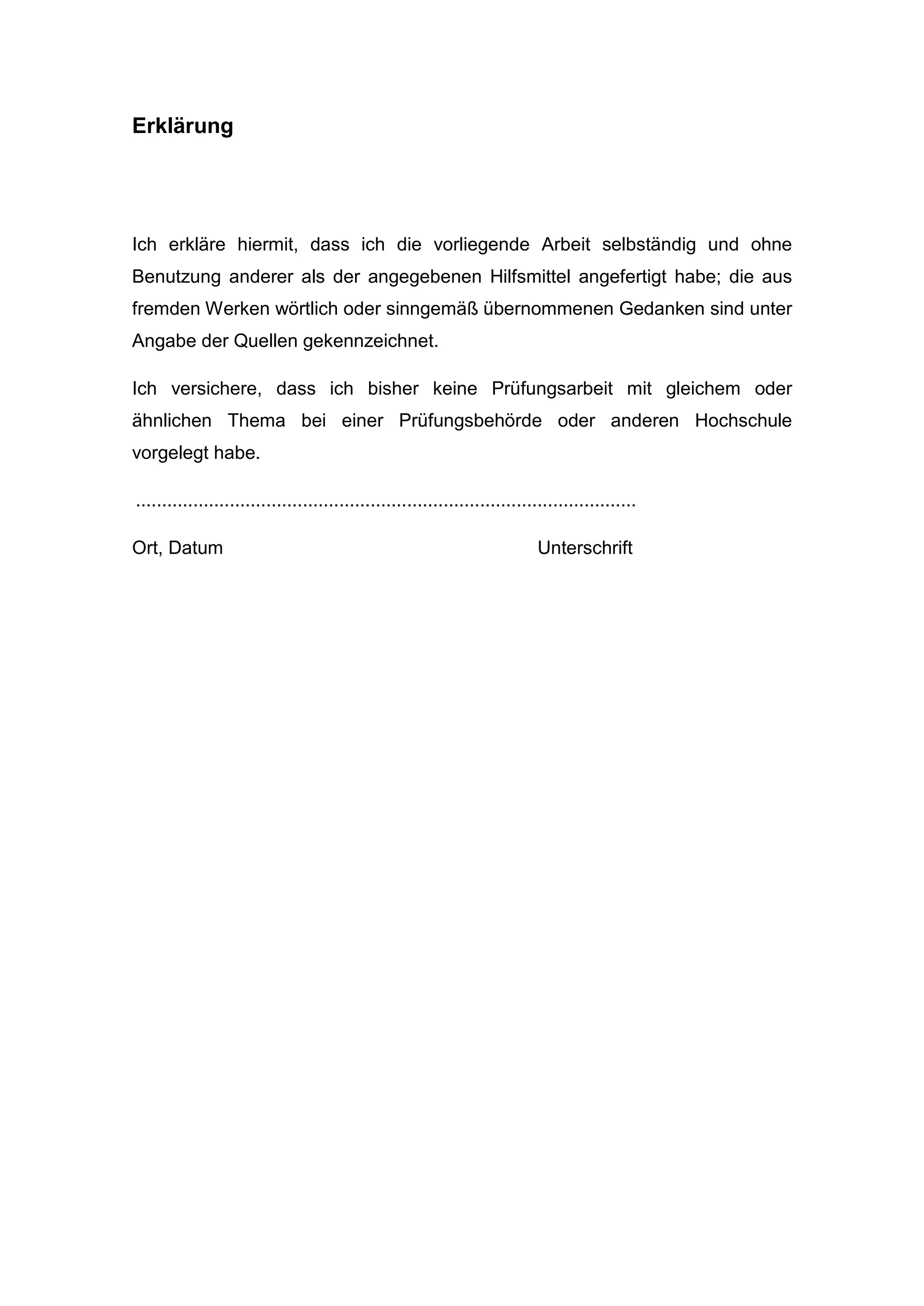 Erklärung
Ich erkläre hiermit, dass ich die vorliegende Arbeit selbständig und ohne
Benutzung anderer als der angegebenen Hilfsmittel angefertigt habe; die aus
fremden Werken wörtlich oder sinngemäß übernommenen Gedanken sind unter
Angabe der Quellen gekennzeichnet.
Ich versichere, dass ich bisher keine Prüfungsarbeit mit gleichem oder
ähnlichen Thema bei einer Prüfungsbehörde oder anderen Hochschule
vorgelegt habe.
................................................................................................
Ort, Datum Unterschrift
 