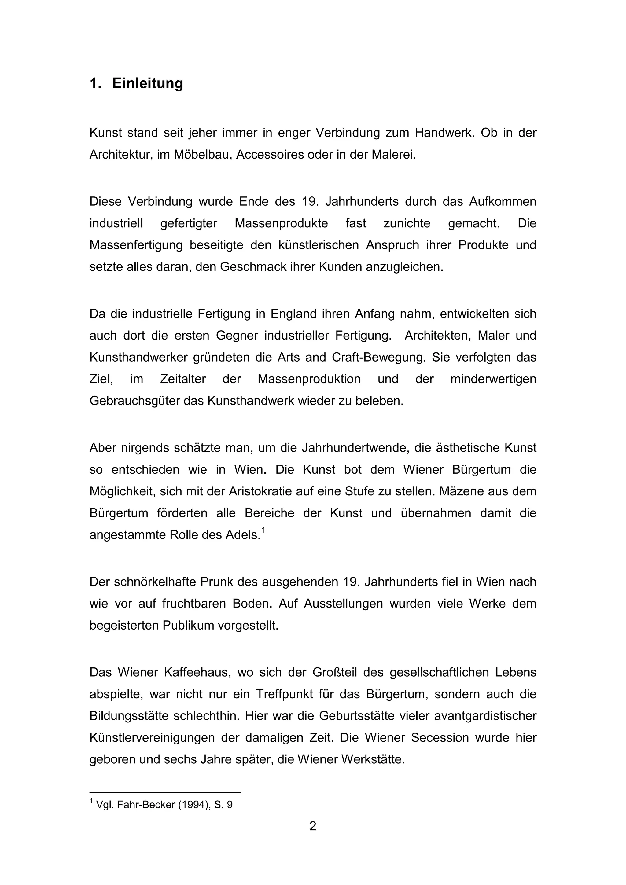 2
1. Einleitung
Kunst stand seit jeher immer in enger Verbindung zum Handwerk. Ob in der
Architektur, im Möbelbau, Accessoires oder in der Malerei.
Diese Verbindung wurde Ende des 19. Jahrhunderts durch das Aufkommen
industriell gefertigter Massenprodukte fast zunichte gemacht. Die
Massenfertigung beseitigte den künstlerischen Anspruch ihrer Produkte und
setzte alles daran, den Geschmack ihrer Kunden anzugleichen.
Da die industrielle Fertigung in England ihren Anfang nahm, entwickelten sich
auch dort die ersten Gegner industrieller Fertigung. Architekten, Maler und
Kunsthandwerker gründeten die Arts and Craft-Bewegung. Sie verfolgten das
Ziel, im Zeitalter der Massenproduktion und der minderwertigen
Gebrauchsgüter das Kunsthandwerk wieder zu beleben.
Aber nirgends schätzte man, um die Jahrhundertwende, die ästhetische Kunst
so entschieden wie in Wien. Die Kunst bot dem Wiener Bürgertum die
Möglichkeit, sich mit der Aristokratie auf eine Stufe zu stellen. Mäzene aus dem
Bürgertum förderten alle Bereiche der Kunst und übernahmen damit die
angestammte Rolle des Adels.1
Der schnörkelhafte Prunk des ausgehenden 19. Jahrhunderts fiel in Wien nach
wie vor auf fruchtbaren Boden. Auf Ausstellungen wurden viele Werke dem
begeisterten Publikum vorgestellt.
Das Wiener Kaffeehaus, wo sich der Großteil des gesellschaftlichen Lebens
abspielte, war nicht nur ein Treffpunkt für das Bürgertum, sondern auch die
Bildungsstätte schlechthin. Hier war die Geburtsstätte vieler avantgardistischer
Künstlervereinigungen der damaligen Zeit. Die Wiener Secession wurde hier
geboren und sechs Jahre später, die Wiener Werkstätte.
1
Vgl. Fahr-Becker (1994), S. 9
 