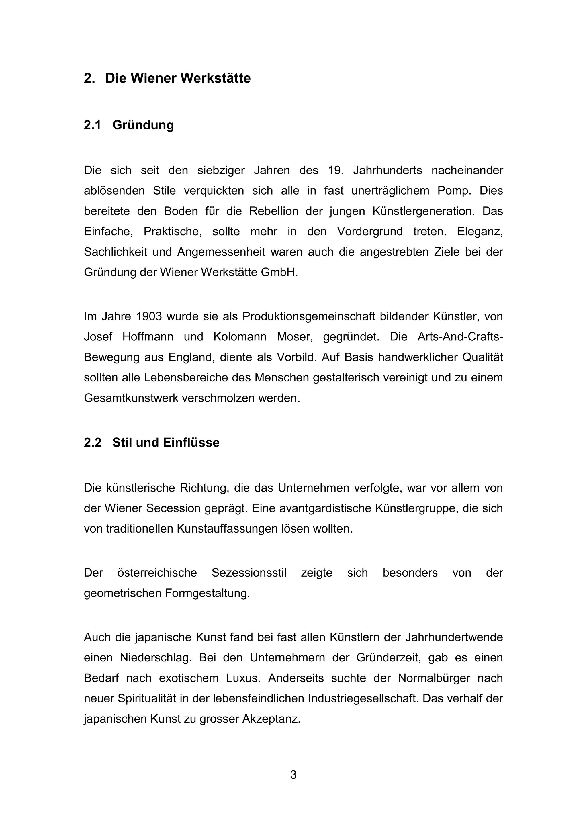 3
2. Die Wiener Werkstätte
2.1 Gründung
Die sich seit den siebziger Jahren des 19. Jahrhunderts nacheinander
ablösenden Stile verquickten sich alle in fast unerträglichem Pomp. Dies
bereitete den Boden für die Rebellion der jungen Künstlergeneration. Das
Einfache, Praktische, sollte mehr in den Vordergrund treten. Eleganz,
Sachlichkeit und Angemessenheit waren auch die angestrebten Ziele bei der
Gründung der Wiener Werkstätte GmbH.
Im Jahre 1903 wurde sie als Produktionsgemeinschaft bildender Künstler, von
Josef Hoffmann und Kolomann Moser, gegründet. Die Arts-And-Crafts-
Bewegung aus England, diente als Vorbild. Auf Basis handwerklicher Qualität
sollten alle Lebensbereiche des Menschen gestalterisch vereinigt und zu einem
Gesamtkunstwerk verschmolzen werden.
2.2 Stil und Einflüsse
Die künstlerische Richtung, die das Unternehmen verfolgte, war vor allem von
der Wiener Secession geprägt. Eine avantgardistische Künstlergruppe, die sich
von traditionellen Kunstauffassungen lösen wollten.
Der österreichische Sezessionsstil zeigte sich besonders von der
geometrischen Formgestaltung.
Auch die japanische Kunst fand bei fast allen Künstlern der Jahrhundertwende
einen Niederschlag. Bei den Unternehmern der Gründerzeit, gab es einen
Bedarf nach exotischem Luxus. Anderseits suchte der Normalbürger nach
neuer Spiritualität in der lebensfeindlichen Industriegesellschaft. Das verhalf der
japanischen Kunst zu grosser Akzeptanz.
 