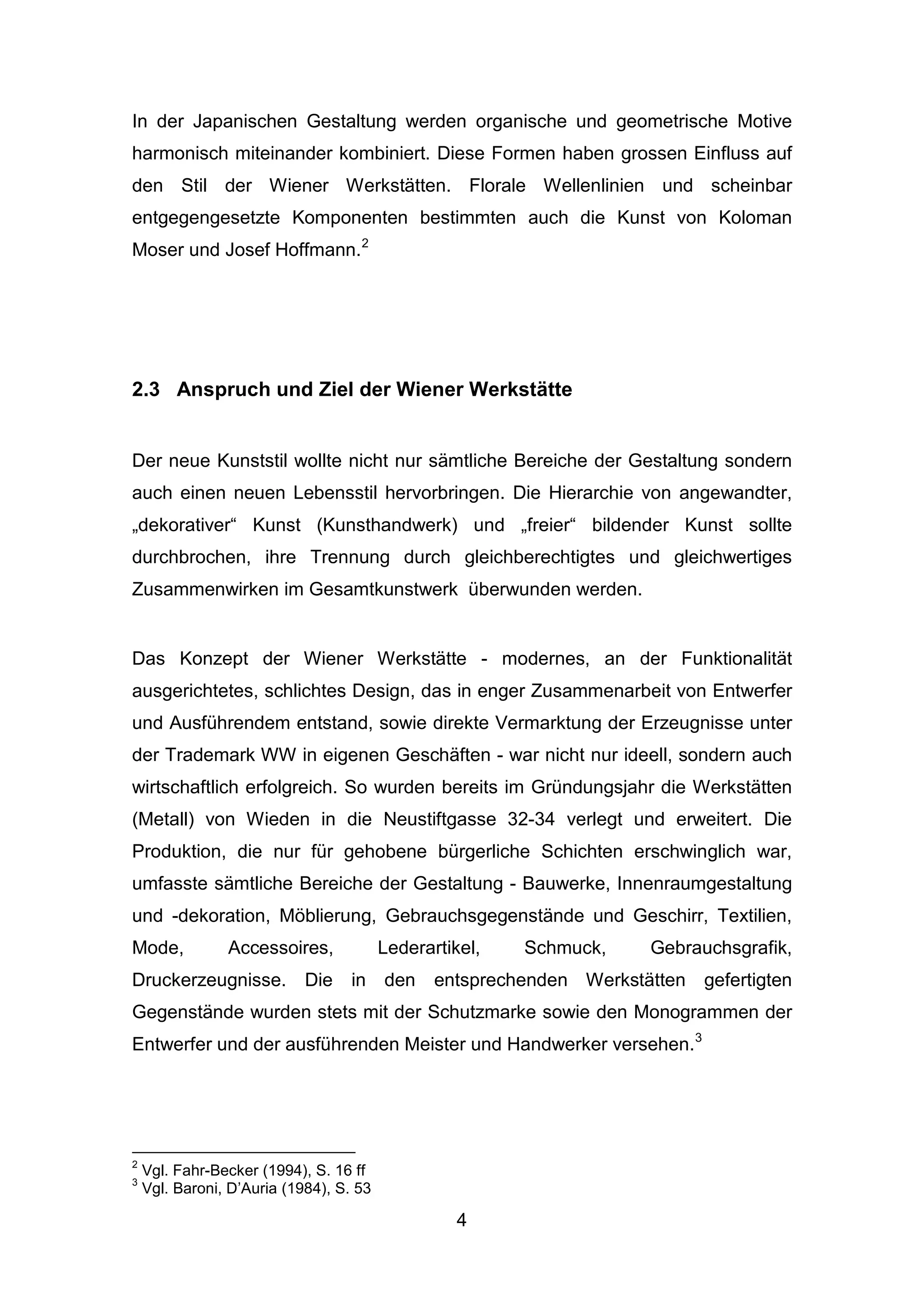 4
In der Japanischen Gestaltung werden organische und geometrische Motive
harmonisch miteinander kombiniert. Diese Formen haben grossen Einfluss auf
den Stil der Wiener Werkstätten. Florale Wellenlinien und scheinbar
entgegengesetzte Komponenten bestimmten auch die Kunst von Koloman
Moser und Josef Hoffmann.2
2.3 Anspruch und Ziel der Wiener Werkstätte
Der neue Kunststil wollte nicht nur sämtliche Bereiche der Gestaltung sondern
auch einen neuen Lebensstil hervorbringen. Die Hierarchie von angewandter,
„dekorativer“ Kunst (Kunsthandwerk) und „freier“ bildender Kunst sollte
durchbrochen, ihre Trennung durch gleichberechtigtes und gleichwertiges
Zusammenwirken im Gesamtkunstwerk überwunden werden.
Das Konzept der Wiener Werkstätte - modernes, an der Funktionalität
ausgerichtetes, schlichtes Design, das in enger Zusammenarbeit von Entwerfer
und Ausführendem entstand, sowie direkte Vermarktung der Erzeugnisse unter
der Trademark WW in eigenen Geschäften - war nicht nur ideell, sondern auch
wirtschaftlich erfolgreich. So wurden bereits im Gründungsjahr die Werkstätten
(Metall) von Wieden in die Neustiftgasse 32-34 verlegt und erweitert. Die
Produktion, die nur für gehobene bürgerliche Schichten erschwinglich war,
umfasste sämtliche Bereiche der Gestaltung - Bauwerke, Innenraumgestaltung
und -dekoration, Möblierung, Gebrauchsgegenstände und Geschirr, Textilien,
Mode, Accessoires, Lederartikel, Schmuck, Gebrauchsgrafik,
Druckerzeugnisse. Die in den entsprechenden Werkstätten gefertigten
Gegenstände wurden stets mit der Schutzmarke sowie den Monogrammen der
Entwerfer und der ausführenden Meister und Handwerker versehen.3
2
Vgl. Fahr-Becker (1994), S. 16 ff
3
Vgl. Baroni, D’Auria (1984), S. 53
 