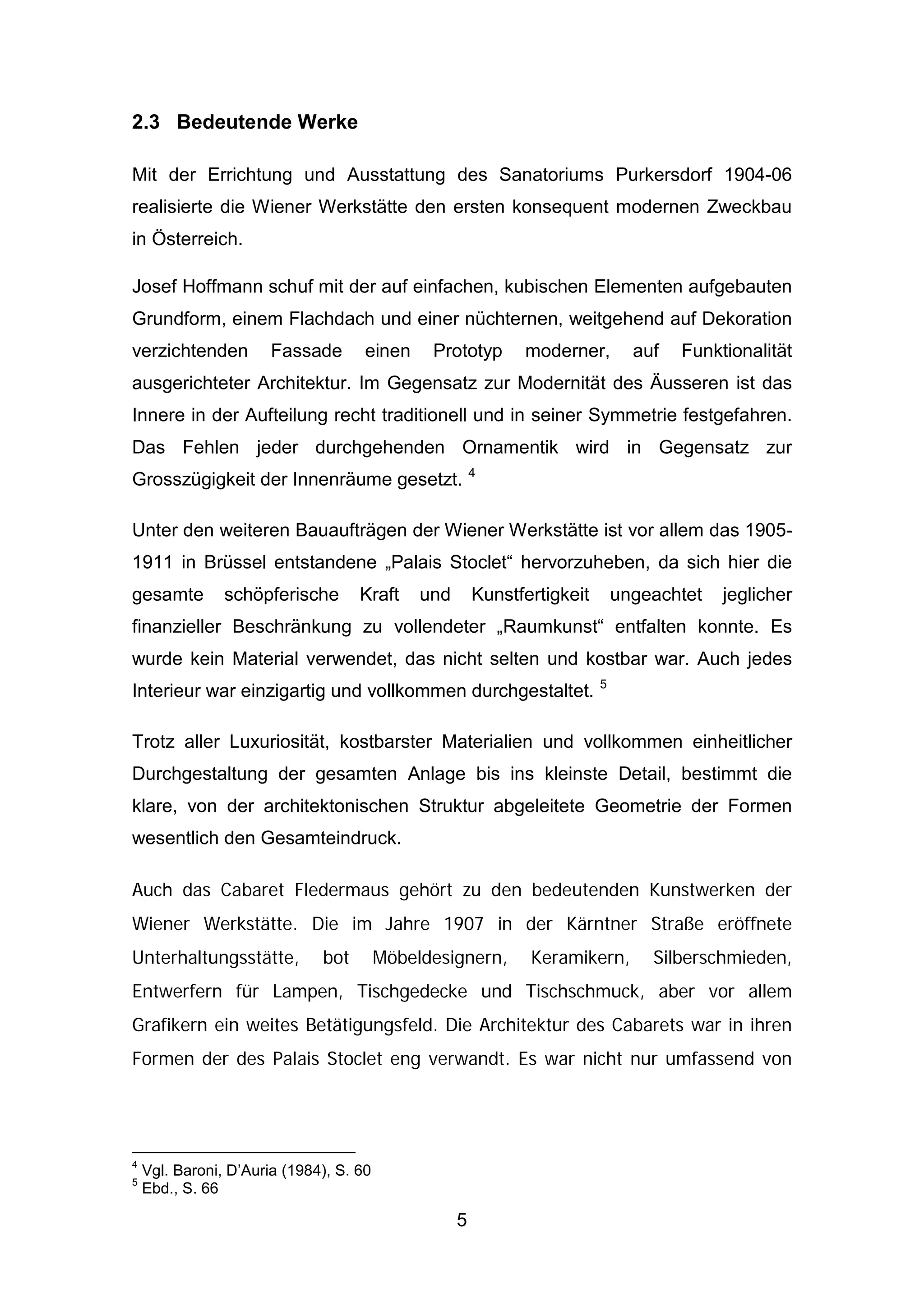 5
2.3 Bedeutende Werke
Mit der Errichtung und Ausstattung des Sanatoriums Purkersdorf 1904-06
realisierte die Wiener Werkstätte den ersten konsequent modernen Zweckbau
in Österreich.
Josef Hoffmann schuf mit der auf einfachen, kubischen Elementen aufgebauten
Grundform, einem Flachdach und einer nüchternen, weitgehend auf Dekoration
verzichtenden Fassade einen Prototyp moderner, auf Funktionalität
ausgerichteter Architektur. Im Gegensatz zur Modernität des Äusseren ist das
Innere in der Aufteilung recht traditionell und in seiner Symmetrie festgefahren.
Das Fehlen jeder durchgehenden Ornamentik wird in Gegensatz zur
Grosszügigkeit der Innenräume gesetzt. 4
Unter den weiteren Bauaufträgen der Wiener Werkstätte ist vor allem das 1905-
1911 in Brüssel entstandene „Palais Stoclet“ hervorzuheben, da sich hier die
gesamte schöpferische Kraft und Kunstfertigkeit ungeachtet jeglicher
finanzieller Beschränkung zu vollendeter „Raumkunst“ entfalten konnte. Es
wurde kein Material verwendet, das nicht selten und kostbar war. Auch jedes
Interieur war einzigartig und vollkommen durchgestaltet. 5
Trotz aller Luxuriosität, kostbarster Materialien und vollkommen einheitlicher
Durchgestaltung der gesamten Anlage bis ins kleinste Detail, bestimmt die
klare, von der architektonischen Struktur abgeleitete Geometrie der Formen
wesentlich den Gesamteindruck.
Auch das Cabaret Fledermaus gehört zu den bedeutenden Kunstwerken der
Wiener Werkstätte. Die im Jahre 1907 in der Kärntner Straße eröffnete
Unterhaltungsstätte, bot Möbeldesignern, Keramikern, Silberschmieden,
Entwerfern für Lampen, Tischgedecke und Tischschmuck, aber vor allem
Grafikern ein weites Betätigungsfeld. Die Architektur des Cabarets war in ihren
Formen der des Palais Stoclet eng verwandt. Es war nicht nur umfassend von
4
Vgl. Baroni, D’Auria (1984), S. 60
5
Ebd., S. 66
 