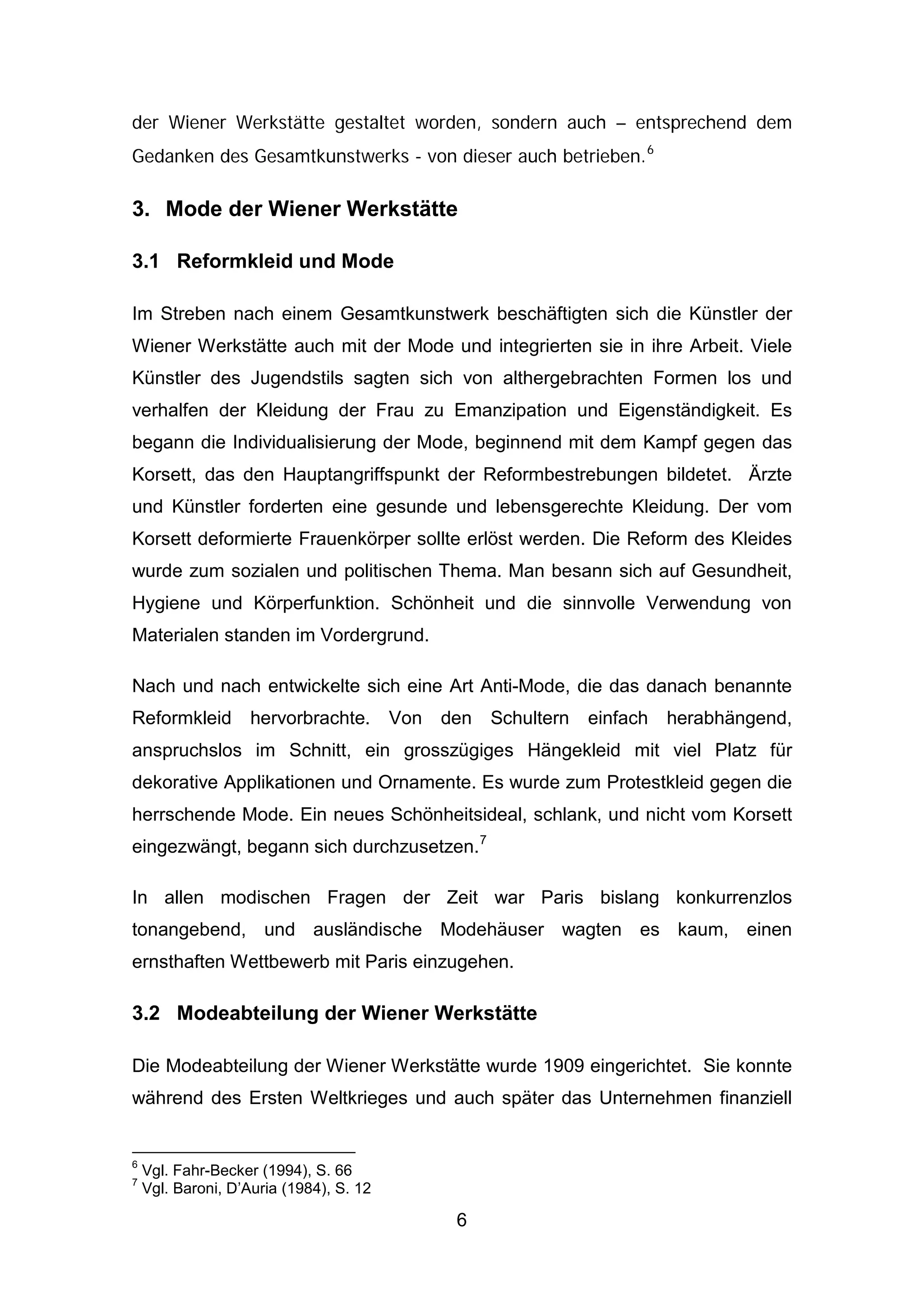 6
der Wiener Werkstätte gestaltet worden, sondern auch – entsprechend dem
Gedanken des Gesamtkunstwerks - von dieser auch betrieben.6
3. Mode der Wiener Werkstätte
3.1 Reformkleid und Mode
Im Streben nach einem Gesamtkunstwerk beschäftigten sich die Künstler der
Wiener Werkstätte auch mit der Mode und integrierten sie in ihre Arbeit. Viele
Künstler des Jugendstils sagten sich von althergebrachten Formen los und
verhalfen der Kleidung der Frau zu Emanzipation und Eigenständigkeit. Es
begann die Individualisierung der Mode, beginnend mit dem Kampf gegen das
Korsett, das den Hauptangriffspunkt der Reformbestrebungen bildetet. Ärzte
und Künstler forderten eine gesunde und lebensgerechte Kleidung. Der vom
Korsett deformierte Frauenkörper sollte erlöst werden. Die Reform des Kleides
wurde zum sozialen und politischen Thema. Man besann sich auf Gesundheit,
Hygiene und Körperfunktion. Schönheit und die sinnvolle Verwendung von
Materialen standen im Vordergrund.
Nach und nach entwickelte sich eine Art Anti-Mode, die das danach benannte
Reformkleid hervorbrachte. Von den Schultern einfach herabhängend,
anspruchslos im Schnitt, ein grosszügiges Hängekleid mit viel Platz für
dekorative Applikationen und Ornamente. Es wurde zum Protestkleid gegen die
herrschende Mode. Ein neues Schönheitsideal, schlank, und nicht vom Korsett
eingezwängt, begann sich durchzusetzen.7
In allen modischen Fragen der Zeit war Paris bislang konkurrenzlos
tonangebend, und ausländische Modehäuser wagten es kaum, einen
ernsthaften Wettbewerb mit Paris einzugehen.
3.2 Modeabteilung der Wiener Werkstätte
Die Modeabteilung der Wiener Werkstätte wurde 1909 eingerichtet. Sie konnte
während des Ersten Weltkrieges und auch später das Unternehmen finanziell
6
Vgl. Fahr-Becker (1994), S. 66
7
Vgl. Baroni, D’Auria (1984), S. 12
 