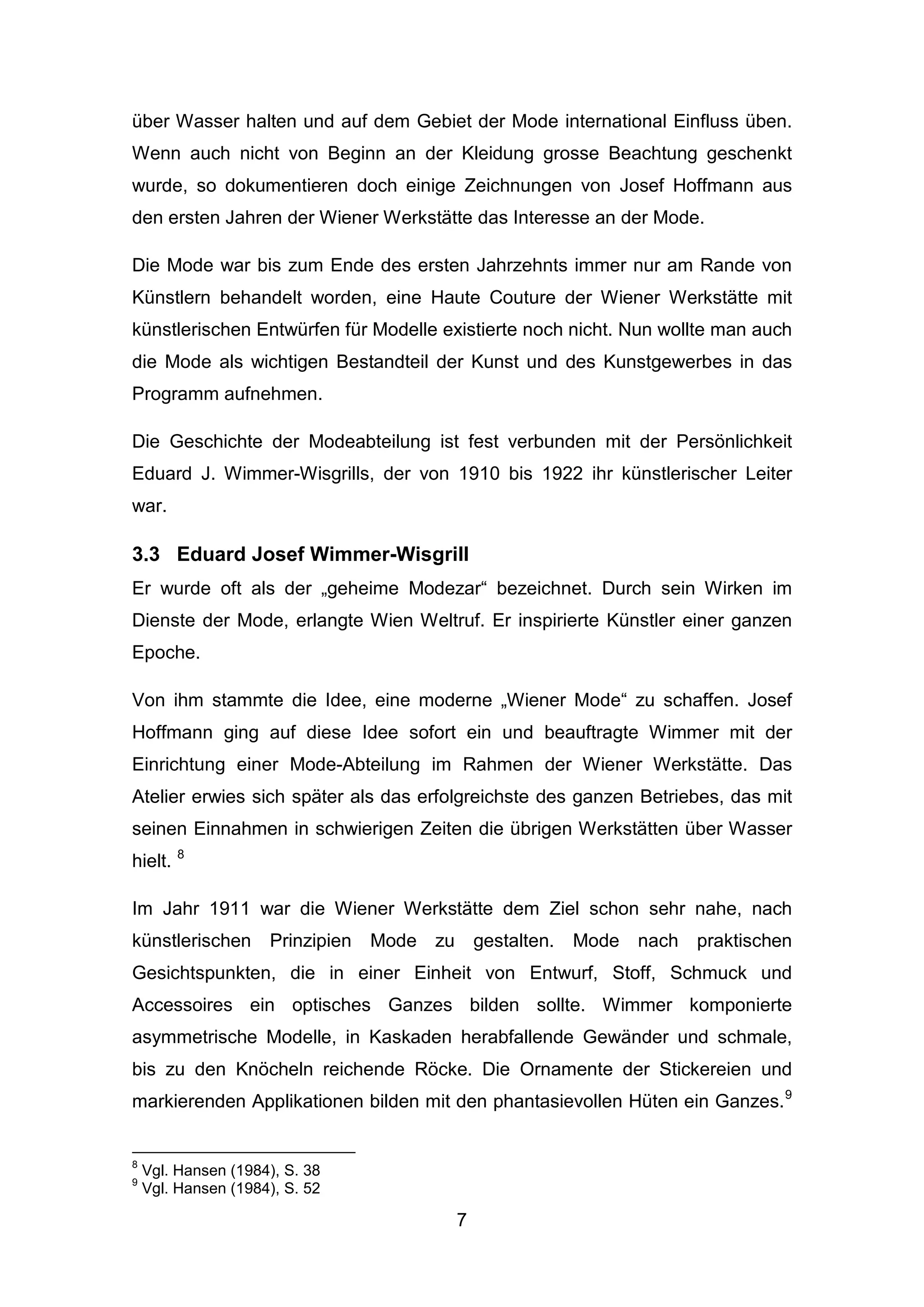 7
über Wasser halten und auf dem Gebiet der Mode international Einfluss üben.
Wenn auch nicht von Beginn an der Kleidung grosse Beachtung geschenkt
wurde, so dokumentieren doch einige Zeichnungen von Josef Hoffmann aus
den ersten Jahren der Wiener Werkstätte das Interesse an der Mode.
Die Mode war bis zum Ende des ersten Jahrzehnts immer nur am Rande von
Künstlern behandelt worden, eine Haute Couture der Wiener Werkstätte mit
künstlerischen Entwürfen für Modelle existierte noch nicht. Nun wollte man auch
die Mode als wichtigen Bestandteil der Kunst und des Kunstgewerbes in das
Programm aufnehmen.
Die Geschichte der Modeabteilung ist fest verbunden mit der Persönlichkeit
Eduard J. Wimmer-Wisgrills, der von 1910 bis 1922 ihr künstlerischer Leiter
war.
3.3 Eduard Josef Wimmer-Wisgrill
Er wurde oft als der „geheime Modezar“ bezeichnet. Durch sein Wirken im
Dienste der Mode, erlangte Wien Weltruf. Er inspirierte Künstler einer ganzen
Epoche.
Von ihm stammte die Idee, eine moderne „Wiener Mode“ zu schaffen. Josef
Hoffmann ging auf diese Idee sofort ein und beauftragte Wimmer mit der
Einrichtung einer Mode-Abteilung im Rahmen der Wiener Werkstätte. Das
Atelier erwies sich später als das erfolgreichste des ganzen Betriebes, das mit
seinen Einnahmen in schwierigen Zeiten die übrigen Werkstätten über Wasser
hielt. 8
Im Jahr 1911 war die Wiener Werkstätte dem Ziel schon sehr nahe, nach
künstlerischen Prinzipien Mode zu gestalten. Mode nach praktischen
Gesichtspunkten, die in einer Einheit von Entwurf, Stoff, Schmuck und
Accessoires ein optisches Ganzes bilden sollte. Wimmer komponierte
asymmetrische Modelle, in Kaskaden herabfallende Gewänder und schmale,
bis zu den Knöcheln reichende Röcke. Die Ornamente der Stickereien und
markierenden Applikationen bilden mit den phantasievollen Hüten ein Ganzes.9
8
Vgl. Hansen (1984), S. 38
9
Vgl. Hansen (1984), S. 52
 