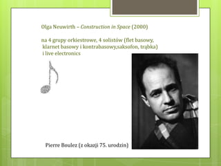 Olga Neuwirth – Construction in Space (2000)

na 4 grupy orkiestrowe, 4 solistów (flet basowy,
klarnet basowy i kontrabasowy,saksofon, trąbka)
i live electronics




 Pierre Boulez (z okazji 75. urodzin)
 