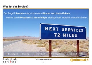 Was ist ein Service?

Der Begriff Service entspricht einem Bündel von Nutzeffekten,
  welche durch Prozesse & Technologie erzeugt oder erbracht werden können.




  • Einmaligkeit   • Flüchtig   • Individuell                  • Nicht lagerbar   • Immateriell & substanzlos

                                 CIO & IT-Manager Summit - April 2011


                                                 10
 