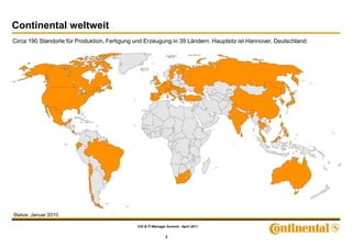 Continental weltweit
Circa 190 Standorte für Produktion, Fertigung und Erzeugung in 39 Ländern. Hauptsitz ist Hannover, Deutschland.




Status: Januar 2010

                                              CIO & IT-Manager Summit - April 2011


                                                              2
 