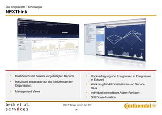 Die eingesetzte Technologie
NEXThink




         Strategisches Reporting                                            Analysen in Echtzeit
   •   Dashboards mit bereits vorgefertigten Reports                    •      Rückverfolgung von Ereignissen in Ereignissen
                                                                               in Echtzeit
   •   Individuell anpassbar auf die Bedürfnisse der
       Organisation                                                     •      Werkzeug für Administratoren und Service
                                                                               Desk
   •   Management Views                                                 •      Individuell einstellbare Alarm-Funktion
                                                                        •      Drill Down-Funktion

                                            CIO & IT-Manager Summit - April 2011


                                                            29
 