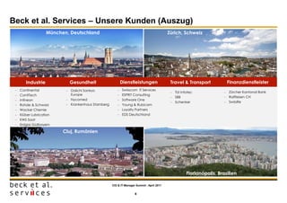 Beck et al. Services – Unsere Kunden (Auszug)
                    München, Deutschland                                                    Zürich, Schweiz




        Industrie           Gesundheit                      Dienstleistungen                 Travel & Transport          Finanzdienstleister
    Continental            Daiichi Sankyo                Swisscom IT Services
                                                                                              TUI Infotec               Zürcher Kantonal Bank
    ContiTech               Europe                        ESPRiT Consulting
                                                                                              SBB                       Raiffeisen CH
    Infineon               Nycomed                       Software One
                                                                                              Schenker                  SwissRe
    Rohde & Schwarz        Krankenhaus Starnberg         Young & Rubicam
    Wacker Chemie                                         Loyalty Partners
    Klüber Lubrication                                    EDS Deutschland
    KWS Saat
    Erdgas Südbayern

                          Cluj, Rumänien




                                                                                                      Florianópolis, Brasilien

                                                     CIO & IT-Manager Summit - April 2011


                                                                     6
 