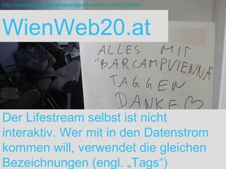 WienWeb20.at Der Lifestream selbst ist nicht interaktiv. Wer mit in den Datenstrom kommen will, verwendet die gleichen Bezeichnungen (engl. „Tags“) http://www.flickr.com/photos/davidroethler/1464734994 
