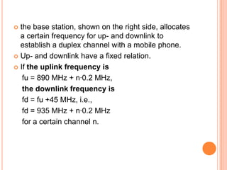  the base station, shown on the right side, allocates
  a certain frequency for up- and downlink to
  establish a duplex channel with a mobile phone.
 Up- and downlink have a fixed relation.

 If the uplink frequency is

   fu = 890 MHz + n·0.2 MHz,
   the downlink frequency is
   fd = fu +45 MHz, i.e.,
   fd = 935 MHz + n·0.2 MHz
   for a certain channel n.
 