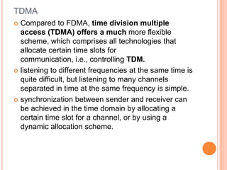 TDMA
 Compared to FDMA, time division multiple
  access (TDMA) offers a much more flexible
  scheme, which comprises all technologies that
  allocate certain time slots for
  communication, i.e., controlling TDM.
 listening to different frequencies at the same time is
  quite difficult, but listening to many channels
  separated in time at the same frequency is simple.
 synchronization between sender and receiver can
  be achieved in the time domain by allocating a
  certain time slot for a channel, or by using a
  dynamic allocation scheme.
 