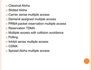  Classical Aloha
 Slotted Aloha

 Carrier sense multiple access

 Demand assigned multiple access

 PRMA packet reservation multiple access

 Reservation TDMA

 Multiple access with collision avoidance

 Polling

 Inhibit sense multiple access

 CDMA

 Spread Aloha multiple access
 