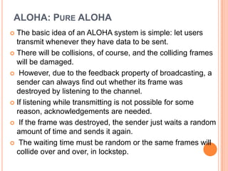 ALOHA: PURE ALOHA
 The basic idea of an ALOHA system is simple: let users
  transmit whenever they have data to be sent.
 There will be collisions, of course, and the colliding frames
  will be damaged.
 However, due to the feedback property of broadcasting, a
  sender can always find out whether its frame was
  destroyed by listening to the channel.
 If listening while transmitting is not possible for some
  reason, acknowledgements are needed.
 If the frame was destroyed, the sender just waits a random
  amount of time and sends it again.
 The waiting time must be random or the same frames will
  collide over and over, in lockstep.
 