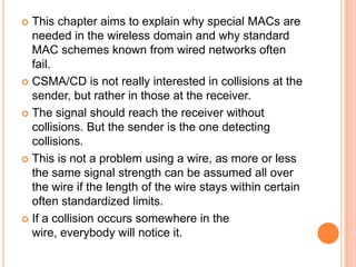  This chapter aims to explain why special MACs are
  needed in the wireless domain and why standard
  MAC schemes known from wired networks often
  fail.
 CSMA/CD is not really interested in collisions at the
  sender, but rather in those at the receiver.
 The signal should reach the receiver without
  collisions. But the sender is the one detecting
  collisions.
 This is not a problem using a wire, as more or less
  the same signal strength can be assumed all over
  the wire if the length of the wire stays within certain
  often standardized limits.
 If a collision occurs somewhere in the
  wire, everybody will notice it.
 