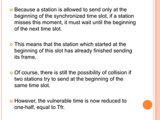    Because a station is allowed to send only at the
    beginning of the synchronized time slot, if a station
    misses this moment, it must wait until the beginning
    of the next time slot.

   This means that the station which started at the
    beginning of this slot has already finished sending
    its frame.

   Of course, there is still the possibility of collision if
    two stations try to send at the beginning of the
    same time slot.

   However, the vulnerable time is now reduced to
    one-half, equal to Tfr.
 
