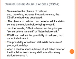 CARRIER SENSE MULTIPLE ACCESS (CSMA)

 To minimize the chance of collision
  and, therefore, increase the performance, the
  CSMA method was developed.
 The chance of collision can be reduced if a station
  senses the medium before trying to use it.
 In other words, CSMA is based on the principle
  "sense before transmit" or "listen before talk."
 CSMA can reduce the possibility of collision, but it
  cannot eliminate it.
 The possibility of collision still exists because of
  propagation delay.
 when a station sends a frame, it still takes time for
  the first bit to reach every station and for every
  station to sense it.
 