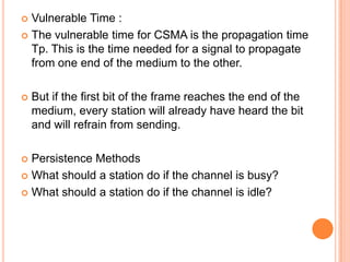  Vulnerable Time :
 The vulnerable time for CSMA is the propagation time
  Tp. This is the time needed for a signal to propagate
  from one end of the medium to the other.

   But if the first bit of the frame reaches the end of the
    medium, every station will already have heard the bit
    and will refrain from sending.

 Persistence Methods
 What should a station do if the channel is busy?

 What should a station do if the channel is idle?
 
