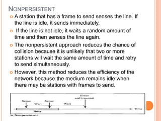 NONPERSISTENT
 A station that has a frame to send senses the line. If
  the line is idle, it sends immediately.
 If the line is not idle, it waits a random amount of
  time and then senses the line again.
 The nonpersistent approach reduces the chance of
  collision because it is unlikely that two or more
  stations will wait the same amount of time and retry
  to send simultaneously.
 However, this method reduces the efficiency of the
  network because the medium remains idle when
  there may be stations with frames to send.
 