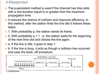 P-PERSISTENT
   The p-persistent method is used if the channel has time slots
    with a slot duration equal to or greater than the maximum
    propagation time.
   It reduces the chance of collision and improves efficiency. In
    this method, after the station finds the line idle it follows these
    steps:
   1. With probability p, the station sends its frame.
   2. With probability q = 1 - p, the station waits for the beginning
    of the next time slot and checks the line again.
   a. If the line is idle, it goes to step 1.
   b. If the line is busy, it acts as though a collision has occurred
    and uses the back- off procedure.
 