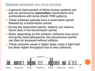 DEMAND ASSIGNED MULTIPLE ACCESS
   A general improvement of Aloha access systems can
    also be achieved by reservation mechanisms and
    combinations with some (fixed) TDM patterns.
   These schemes typically have a reservation period
    followed by a transmission period.
   During the reservation period, stations can reserve
    future slots in the transmission period.
   While, depending on the scheme, collisions may occur
    during the reservationperiod, the transmission period
    can then be accessed without collision.
   These schemes cause a higher delay under a light load
    but allow higher throughput due to less collisions.
 
