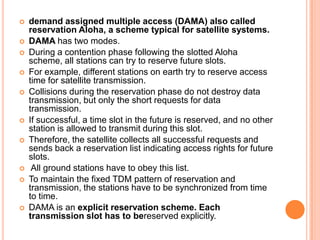    demand assigned multiple access (DAMA) also called
    reservation Aloha, a scheme typical for satellite systems.
   DAMA has two modes.
   During a contention phase following the slotted Aloha
    scheme, all stations can try to reserve future slots.
   For example, different stations on earth try to reserve access
    time for satellite transmission.
   Collisions during the reservation phase do not destroy data
    transmission, but only the short requests for data
    transmission.
   If successful, a time slot in the future is reserved, and no other
    station is allowed to transmit during this slot.
   Therefore, the satellite collects all successful requests and
    sends back a reservation list indicating access rights for future
    slots.
    All ground stations have to obey this list.
   To maintain the fixed TDM pattern of reservation and
    transmission, the stations have to be synchronized from time
    to time.
   DAMA is an explicit reservation scheme. Each
    transmission slot has to bereserved explicitly.
 
