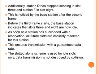  Additionally, station D has stopped sending in slot
  three and station F in slot eight.
 This is noticed by the base station after the second
  frame .
 Before the third frame starts, the base station
  indicates that slots three and eight are now idle.
 As soon as a station has succeeded with a
  reservation, all future slots are implicitly reserved
  for this station.
 This ensures transmission with a guaranteed data
  rate.
 The slotted aloha scheme is used for idle slots
  only, data transmission is not destroyed by collision.
 