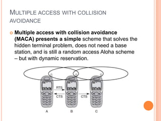 MULTIPLE ACCESS WITH COLLISION
AVOIDANCE

   Multiple access with collision avoidance
    (MACA) presents a simple scheme that solves the
    hidden terminal problem, does not need a base
    station, and is still a random access Aloha scheme
    – but with dynamic reservation.
 