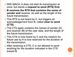  With MACA, A does not start its transmission at
  once, but sends a request to send (RTS) first.
 B receives the RTS that contains the name of
  sender and receiver, as well as the length of the
  future transmission.
 This RTS is not heard by C, but triggers an
  acknowledgement from B, called clear to send
  (CTS).
 The CTS again contains the names of sender (A)
  and receiver (B) of the user data, and the length of
  the future transmission.
 This CTS is now heard by C and the medium for
  future use by A is now reserved for the duration of
  the transmission.
 After receiving a CTS, C is not allowed to send
  anything for the duration indicated in the CTS
  toward B.
 
