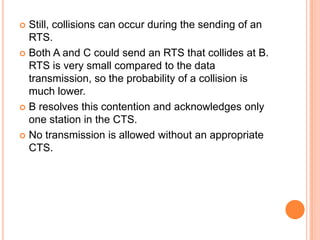  Still, collisions can occur during the sending of an
  RTS.
 Both A and C could send an RTS that collides at B.
  RTS is very small compared to the data
  transmission, so the probability of a collision is
  much lower.
 B resolves this contention and acknowledges only
  one station in the CTS.
 No transmission is allowed without an appropriate
  CTS.
 
