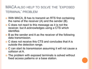 MACA ALSO HELP TO SOLVE THE ‘EXPOSED
TERMINAL’ PROBLEM
   With MACA, B has to transmit an RTS first containing
    the name of the receiver (A) and the sender (B).
   C does not react to this message as it is not the
    receiver, but A acknowledges using a CTS which
    identifies
   B as the sender and A as the receiver of the following
    data transmission.
   C does not receive this CTS and concludes that A is
    outside the detection range.
   C can start its transmission assuming it will not cause a
    collision at A.
   The problem with exposed terminals is solved without
    fixed access patterns or a base station.
 