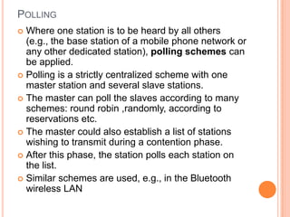 POLLING
 Where one station is to be heard by all others
  (e.g., the base station of a mobile phone network or
  any other dedicated station), polling schemes can
  be applied.
 Polling is a strictly centralized scheme with one
  master station and several slave stations.
 The master can poll the slaves according to many
  schemes: round robin ,randomly, according to
  reservations etc.
 The master could also establish a list of stations
  wishing to transmit during a contention phase.
 After this phase, the station polls each station on
  the list.
 Similar schemes are used, e.g., in the Bluetooth
  wireless LAN
 