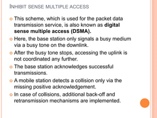 INHIBIT SENSE MULTIPLE ACCESS

 This scheme, which is used for the packet data
  transmission service, is also known as digital
  sense multiple access (DSMA).
 Here, the base station only signals a busy medium
  via a busy tone on the downlink.
 After the busy tone stops, accessing the uplink is
  not coordinated any further.
 The base station acknowledges successful
  transmissions.
 A mobile station detects a collision only via the
  missing positive acknowledgement.
 In case of collisions, additional back-off and
  retransmission mechanisms are implemented.
 