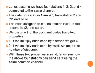  Let us assume we have four stations 1, 2, 3, and 4
  connected to the same channel.
 The data from station 1 are d l , from station 2 are
  d2, and so on.
 The code assigned to the first station is c1, to the
  second is c2, and so on.
 We assume that the assigned codes have two
  properties.
 1. If we multiply each code by another, we get O.

 2. If we multiply each code by itself, we get 4 (the
  number of stations).
 With these two properties in mind, let us see how
  the above four stations can send data using the
  same common channel,
 