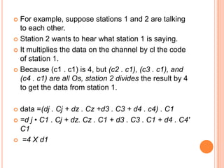  For example, suppose stations 1 and 2 are talking
  to each other.
 Station 2 wants to hear what station 1 is saying.

 It multiplies the data on the channel by cl the code
  of station 1.
 Because (c1 . c1) is 4, but (c2 . c1), (c3 . c1), and
  (c4 . c1) are all Os, station 2 divides the result by 4
  to get the data from station 1.

 data =(dj . Cj + dz . Cz +d3 . C3 + d4 . c4) . C1
 =d j • C1 . Cj + dz. Cz . C1 + d3 . C3 . C1 + d4 . C4'
  C1
 =4 X d1
 