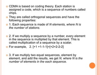    CDMA is based on coding theory. Each station is
    assigned a code, which is a sequence of numbers called
    chips.
   They are called orthogonal sequences and have the
    following properties:
   1. Each sequence is made of N elements, where N is
    the number of stations.

   2. If we multiply a sequence by a number, every element
    in the sequence is multiplied by that element. This is
    called multiplication of a sequence by a scalar.
   For example, 2. [+1 +1-1-1]=[+2+2-2-2]

   3. If we multiply two equal sequences, element by
    element, and add the results, we get N, where N is the
    number of elements in the each sequence.
 