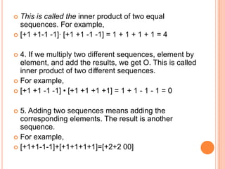  This is called the inner product of two equal
  sequences. For example,
 [+1 +1-1 -1]· [+1 +1 -1 -1] = 1 + 1 + 1 + 1 = 4


 4. If we multiply two different sequences, element by
  element, and add the results, we get O. This is called
  inner product of two different sequences.
 For example,
 [+1 +1 -1 -1] • [+1 +1 +1 +1] = 1 + 1 - 1 - 1 = 0


 5. Adding two sequences means adding the
  corresponding elements. The result is another
  sequence.
 For example,
 [+1+1-1-1]+[+1+1+1+1]=[+2+2 00]
 