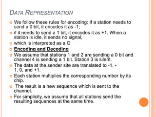 DATA REPRESENTATION
   We follow these rules for encoding: If a station needs to
    send a 0 bit, it encodes it as -1;
   if it needs to send a 1 bit, it encodes it as +1. When a
    station is idle, it sends no signal,
   which is interpreted as a O
   Encoding and Decoding
   We assume that stations 1 and 2 are sending a 0 bit and
    channel 4 is sending a 1 bit. Station 3 is silent.
   The data at the sender site are translated to -1, -
    1, 0, and +1.
   Each station multiplies the corresponding number by its
    chip.
    The result is a new sequence which is sent to the
    channel.
   For simplicity, we assume that all stations send the
    resulting sequences at the same time.
 