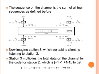    The sequence on the channel is the sum of all four
    sequences as defined before




 Now imagine station 3, which we said is silent, is
  listening to station 2.
 Station 3 multiplies the total data on the channel by
  the code for station 2, which is [+1 -1 +1-1], to get
 