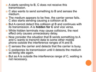    A starts sending to B, C does not receive this
    transmission.
   C also wants to send something to B and senses the
    medium.
   The medium appears to be free, the carrier sense fails.
    C also starts sending causing a collision at B.
   But A cannot detect this collision at B and continues with
    its transmission. A is hidden for C and vice versa.
   While hidden terminals may cause collisions, the next
    effect only causes unnecessary delay.
   Now consider the situation that B sends something to A
    and C wants to transmit data to some other mobile
    phone outside the interference ranges of A and B.
   C senses the carrier and detects that the carrier is busy.
   C postpones its transmission until it detects the medium
    as being idle again.
   But as A is outside the interference range of C, waiting is
    not necessary.
 
